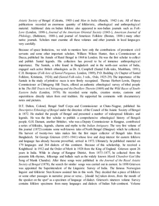 Asiatic Society of Bengal (Calcutta, 1905-) and Man in India (Ranchi, 1942-) etc. All of these
publications recorded an enormous quantity of folkloristic, ethnological and anthropological
material. Additional data on Indian folklore also appeared in non-Indian journals such as Folk-
Lore (London, 1890-), Journal of the American Oriental Society (1843-), American Journal of
Philology, (Baltimore, 1888-), and journal of American Folklore (Bostan, 1888-) many other
native journals. Scholars must examine all these volumes and other journals in local languages
very carefully.
Because of space limitations, we wish to mention here only the contributions of prominent civil
servants and some other important scholars. William Wilson Hunter, then a Commissioner at
Dacca, published his Annals of Rural Bengal in 1868 in London. He was the first scholar to collect
and publish Santal legends. His collection has proved to be of immense anthropological
importance. The Santals, a tribe found in Bangladesh and in the north-east section of India,
engaged such active British ethnologists as Dr. A. Campbell (Santal Folk-tales, Manbhum, 1891),
C.H. Bompoas (Folk-lore of Santal Parganas, London, 1909), P.O. Bodding (A Chapter of Santal
Folklore, Kristiania, 1924); and (Santal Folk-tales, 3 vols., Oslo, 1925-29). The importance of the
Santals in the study of primitive races is now firmly recognized. Thomas Herbert Lewin, Deputy
Commissioner at Chittagong Hill Tracts, offered an authentic ethnological survey of tribal people
in his The Hill Tracts in Chittagong and the Dwellers Therein (1869) and the Wild Races of South-
Eastern India (London, 1870). He recorded some myths, creation stories, customs and
superstitions directly taken from oral tradition. He supported his comments with documentary
notes and pictures.
D.T. Dalton, Colonel, Bengal Staff Corps and Commissioner at Chuto-Nagpur, published his
Descriptive Ethnology of Bengal under the direction of the Council of the Asiatic Society of Bengal
in 1872. He studied the people of Bengal and presented a number of widespread folktales and
legends. He was the first scholar to publish a comprehensive ethnological history of Bengali
people. G.H. Damant, another Britisher, who was a Deputy Commissioner in Rangpur, contributed
a series of folktales, legends, charms and myths to the Indian Antiquary. The very first volume of
this journal (1872) contains some well-known tales of North Bengal (Dinajpur) which he collected.
His harvest of twenty-two tales makes him the first major collector of Bengali tales from
Bangladesh. Sir Georgn Grierson (1851-1941) whose love and deep interest for eastern folklore
and language has already become proverbial, arrived in 1973. Ultimately he published material on
179 languages and 364 dialects of this continent. Because of this scholarship, he received a
Knighthood in 1912 and the Order of Merit in 1928 from the King of England. Grierson spent 26
years in India. While in charge of Rangpur District, from 1873-1877, he collected from the
peasants folk-rhymes, folksongs and ballads such as the widely known Manik Chandrer Gan' (the
Song of Manik Chandra). After these songs were published in the Journal of the Royal Asiatic
Society of Bengal (1878), the search for similar songs was carried out in earnest. In 1898 Grierson
was appointed the Superintendent of the Linguistic Survey of India. The famous Norwegian
linguist and folklorist Sten Konow assisted him in this work. They decided that a piece of folklore
or some other passages in narrative prose or verse... [should be] taken down...from the mouth of
the speaker on the spot" as a specimen of language of dialect. Grierson's nineteen volume Survey
contains folklore specimens from many languages and dialects of Indian Sub-continent. Volume
 