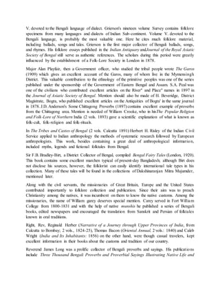 V. devoted to the Bengali language of dialect. Grierson's nineteen volume Survey contains folklore
specimens from many languages and dialects of Indian Sub-continent. Volume V. devoted to the
Bengali language, is probably the most valuable one. Here he cites much folklore material,
including ballads, songs and tales. Grierson is the first major collector of Bengali ballads, songs,
and rhymes. His folklore essays published in the Indian Antiquary andJournal of the Royal Asiatic
Society of Bengal still serve as authentic references. The scholars during this period were greatly
influenced by the establishment of a Folk-Lore Society in London in 1878.
Major Alan Playfair, then a Government officer, who studied the tribal people wrote The Garos
(1909) which gives an excellent account of the Garos, many of whom live in the Mymensingh
District. This valuable contribution to the ethnology of the primitive peoples was one of the series
published under the sponsorship of the Government of Eastern Bengal and Assam. S.A. Peal was
one of the civilians who contributed excellent articles on the River" and Place" names in 1897 in
the Journal of Asiatic Society of Bengal. Mention should also be made of H. Beveridge, District
Magistrate, Bogra, who published excellent articles on the Antiquities of Bogra' in the same journal
in 1878. J.D. Anderson's Some Chittagong Proverbs (1897) contains excellent example of proverbs
from the Chittagong area. Mention is needed of William Crooke, who in hisThe Popular Religion
and Folk-Lore of Northern India (2 vols. 1893) gave a scientific explanation of what is known as
folk-cult, folk-religion and folk-rituals.
In The Tribes and Castes of Bengal (2 vols. Calcutta 1891) Herbert H. Risley of the Indian Civil
Service applied to Indian anthropology the methods of systematic research followed by European
anthropologists. This work, besides containing a great deal of anthropological information,
included myths, legends and fictional folktales from Bengal.
Sir F.B. Bradley-Birt, a District Collector of Bengal, compiled Bengal Fairy Tales (London, 1920).
This book contains some excellent marchen typical of present-day Bangladesh; although Birt does
not disclose his sources, however, the folklorist can easily identify international tale types in his
collection. Many of these tales will be found in the collections of Dakshinaranjan Mitra Majumder,
mentioned later.
Along with the civil servants, the missionaries of Great Britain, Europe and the United States
contributed importantly to folklore collection and publication. Since their aim was to preach
Christianity among the natives, it was incumbent on them to know the native customs. Among the
missionaries, the name of William garey deserves special mention. Carey served in Fort William
College from 1800-1831 and with the help of native munshis he published a series of Bengali
books, edited newspapers and encouraged the translation from Sanskrit and Persian of folktales
known in oral traditions.
Right, Rev, Reginald Herber (Narrative of a Journey through Upper Provinces of India, from
Calcutta to Bombay; 2 vols., 1824-25), Thomas Bacon (Oriental Annual, 2 vols.: 1840) and Caleb
Wright (India and Its Inhabitants: 1856) on the other hand, were though casual travelers, kept
excellent information in their books about the customs and tradition of our country.
Reverend James Long was a prolific collector of Bengali proverbs and sayings. His publications
include Three Thousand Bengali Proverbs and Proverbial Sayings Illustrating Native Life and
 