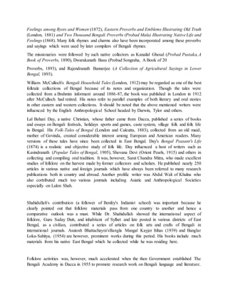 Feelings among Ryots and Women (1872), Eastern Proverbs and Emblems Illustrating Old Truth
(London, 1881) and Two Thousand Bengali Proverbs (Probad Mala) Illustrating Native Life and
Feelings (1868). Many folk rhymes and charms also have been incorporated among these proverbs
and sayings which were used by later compilers of Bengali rhymes.
The missionaries were followed by such native collectors as Kanailal Ghosal (Probad Pustaka, A
Book of Proverbs, 1890), Dwarakanath Basu (Probad Songraha, A Book of 20
Proverbs, 1893), and Rajendranath Bannerjee (A Collection of Agricultural Sayings in Lower
Bengal, 1893).
William McCulloch's Bengali Household Tales (London, 1912) may be regarded as one of the best
folktale collections of Bengal because of its notes and organization. Though the tales were
collected from a Brahmin informant around 1886-87, the book was published in London in 1912
after McCulloch had retired. His notes refer to parallel examples of both literary and oral stories
in other eastern and western collections. It should be noted that the above mentioned writers were
influenced by the English Anthropological School headed by Darwin, Tylor and others.
Lal Behari Day, a native Christian, whose father came from Dacca, published a series of books
and essays on Bengali festivals, holidays sports and games, caste system, village folk and folk life
in Bengal. His Folk-Tales of Bengal (London and Calcutta, 1883), collected from an old maid,
mother of Govinda, created considerable interest among European and American readers. Many
versions of these tales have since been collected in East Bengal. Day's Bengal Peasant's Life
(1874) is a realistic and objective study of folk life. Day influenced a host of writers such as
Kasindranath (Popular Tales of Bengal, 1905), Shovana Devi (Orient Pearls, 1915) and others in
collecting and compiling oral tradition. It was, however, Sarat Chandra Mitra, who made excellent
studies of folklore on the harvest made by former collectors and scholars. He published nearly 250
articles in various native and foreign journals which have always been referred to many research
publications both in country and abroad. Another prolific writer was Abdul Wali of Khulna who
also cortributed much too various jonrnals including Asiatic and Anthropological Societies
especially on Lalon Shah.
Shahidullah's contribution (a follower of Benfey's Indianist school) was important because he
clearly pointed out that folklore materials pass from one country to another and hence a
comparative outlook was a must. While Dr. Shahidullah showed the international aspect of
folklore, Guru Saday Dutt, and inhabitant of Sylhet and late posted in various districts of East
Bengal, as a civilian, contributed a series of articles on folk arts and crafts of Bengali in
international journals. Asutosh Bhattachayra'sBangla Mangal Kayjer Itihas (1939) and Banglar
Loka-Sahitya, (1954) are however, prominent works during this period. His books include much
materials from his native East Bengal which he collected while he was residing here.
Folklore activities was, however, much accelerated when the then Government established The
Bengali Academy in Dacca in 1955 to promote research work on Bengali language and literature.
 