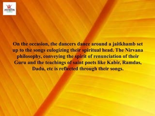 On the occasion, the dancers dance around a jaitkhamb set
up to the songs eulogizing their spiritual head. The Nirvana
philosophy, conveying the spirit of renunciation of their
Guru and the teachings of saint poets like Kabir, Ramdas,
Dadu, etc is reflected through their songs.
 