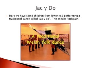    Here we have some children from lower KS2 performing a
    traditional dance called ‘Jac y do’. This means ‘Jackdaw’.
 