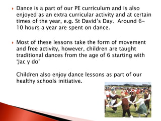    Dance is a part of our PE curriculum and is also
    enjoyed as an extra curricular activity and at certain
    times of the year, e.g. St David’s Day. Around 6-
    10 hours a year are spent on dance.

   Most of these lessons take the form of movement
    and free activity, however, children are taught
    traditional dances from the age of 6 starting with
    ‘Jac y do’

    Children also enjoy dance lessons as part of our
    healthy schools initiative.
 