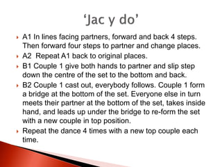    A1 In lines facing partners, forward and back 4 steps.
    Then forward four steps to partner and change places.
   A2 Repeat A1 back to original places.
   B1 Couple 1 give both hands to partner and slip step
    down the centre of the set to the bottom and back.
   B2 Couple 1 cast out, everybody follows. Couple 1 form
    a bridge at the bottom of the set. Everyone else in turn
    meets their partner at the bottom of the set, takes inside
    hand, and leads up under the bridge to re-form the set
    with a new couple in top position.
   Repeat the dance 4 times with a new top couple each
    time.
 