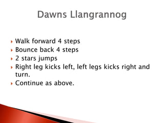    Walk forward 4 steps
   Bounce back 4 steps
   2 stars jumps
   Right leg kicks left, left legs kicks right and
    turn.
   Continue as above.
 