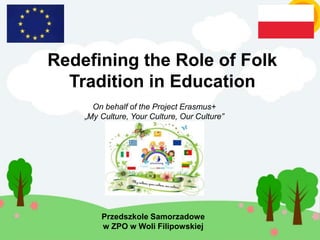 Redefining the Role of Folk
Tradition in Education
Przedszkole Samorzadowe
w ZPO w Woli Filipowskiej
On behalf of the Project Erasmus+
„My Culture, Your Culture, Our Culture”
 