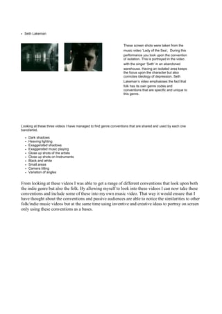 • Seth Lakeman


                                                                  These screen shots were taken from the
                                                                  music video ‘Lady of the Sea’. During this
                                                                  performance you look upon the convention
                                                                  of isolation. This is portrayed in the video
                                                                  with the singer ‘Seth’ in an abandoned
                                                                  warehouse. Having an isolated area keeps
                                                                  the focus upon the character but also
                                                                  connotes ideology of depression. Seth
                                                                  Lakeman’s video emphasises the fact that
                                                                  folk has its own genre codes and
                                                                  conventions that are specific and unique to
                                                                  this genre.




Looking at these three videos I have managed to find genre conventions that are shared and used by each one
band/artist.

  •   Dark shadows
  •   Heaving lighting
  •   Exaggerated shadows
  •   Exaggerated music playing
  •   Close up shots of the artists
  •   Close up shots on Instruments
  •   Black and white
  •   Small areas
  •   Camera titling
  •   Variation of angles


From looking at these videos I was able to get a range of different conventions that look upon both
the indie genre but also the folk. By allowing myself to look into these videos I can now take these
conventions and include some of these into my own music video. That way it would ensure that I
have thought about the conventions and passive audiences are able to notice the similarities to other
folk/indie music videos but at the same time using inventive and creative ideas to portray on screen
only using these conventions as a bases.
 