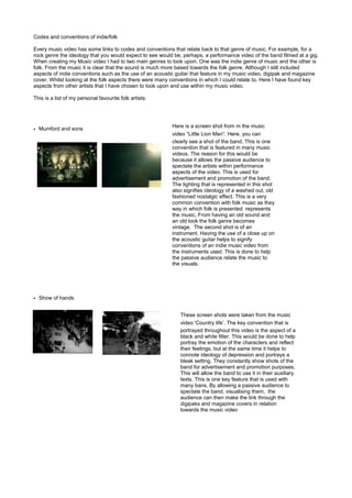 Codes and conventions of indie/folk

Every music video has some links to codes and conventions that relate back to that genre of music. For example, for a
rock genre the ideology that you would expect to see would be, perhaps, a performance video of the band filmed at a gig.
When creating my Music video I had to two main genres to look upon. One was the indie genre of music and the other is
folk. From the music it is clear that the sound is much more based towards the folk genre. Although I still included
aspects of indie conventions such as the use of an acoustic guitar that feature in my music video, digipak and magazine
cover. Whilst looking at the folk aspects there were many conventions in which I could relate to. Here I have found key
aspects from other artists that I have chosen to look upon and use within my music video.

This is a list of my personal favourite folk artists:




                                                          Here is a screen shot from m the music
• Mumford and sons
                                                          video “Little Lion Man”. Here, you can
                                                          clearly see a shot of the band. This is one
                                                          convention that is featured in many music
                                                          videos. The reason for this would be
                                                          because it allows the passive audience to
                                                          spectate the artists within performance
                                                          aspects of the video. This is used for
                                                          advertisement and promotion of the band.
                                                          The lighting that is represented in this shot
                                                          also signifies ideology of a washed out, old
                                                          fashioned nostalgic effect. This is a very
                                                          common convention with folk music as they
                                                          way in which folk is presented represents
                                                          the music, From having an old sound and
                                                          an old look the folk genre becomes
                                                          vintage. The second shot is of an
                                                          instrument. Having the use of a close up on
                                                          the acoustic guitar helps to signify
                                                          conventions of an indie music video from
                                                          the instruments used. This is done to help
                                                          the passive audience relate the music to
                                                          the visuals.




• Show of hands


                                                             These screen shots were taken from the music
                                                             video 'Country life’. The key convention that is
                                                             portrayed throughout this video is the aspect of a
                                                             black and white filter. This would be done to help
                                                             portray the emotion of the characters and reflect
                                                             their feelings, but at the same time it helps to
                                                             connote ideology of depression and portrays a
                                                             bleak setting. They constantly show shots of the
                                                             band for advertisement and promotion purposes.
                                                             This will allow the band to use it in their auxiliary
                                                             texts. This is one key feature that is used with
                                                             many bans. By allowing a passive audience to
                                                             spectate the band, visualising them, the
                                                             audience can then make the link through the
                                                             digipaks and magazine covers in relation
                                                             towards the music video
 