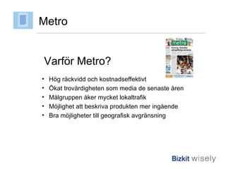 Metro Varför Metro? Hög räckvidd och kostnadseffektivt Ökat trovärdigheten som media de senaste åren Målgruppen åker mycket lokaltrafik Möjlighet att beskriva produkten mer ingående Bra möjligheter till geografisk avgränsning 