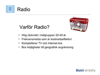 Radio Varför Radio? Hög räckvidd i målgruppen 20-49 år Frekvensmedia som är kostnadseffektivt Kompletterar TV och Internet bra Bra möjligheter till geografisk avgränsning 