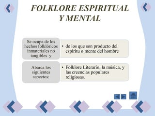 FOLKLORE ESPIRITUAL
        Y MENTAL

 Se ocupa de los
hechos folklóricos • de los que son producto del
 inmateriales no     espíritu o mente del hombre
   tangibles y

   Abarca los      • Folklore Literario, la música, y
   siguientes        las creencias populares
   aspectos:         religiosas.
 