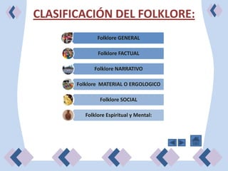 CLASIFICACIÓN DEL FOLKLORE:
               Folklore GENERAL

               Folklore FACTUAL

             Folklore NARRATIVO

       Folklore MATERIAL O ERGOLOGICO

                Folklore SOCIAL

          Folklore Espiritual y Mental:
 