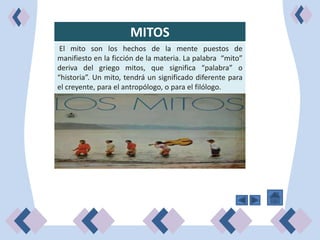 MITOS
 El mito son los hechos de la mente puestos de
manifiesto en la ficción de la materia. La palabra “mito”
deriva del griego mitos, que significa “palabra” o
“historia”. Un mito, tendrá un significado diferente para
el creyente, para el antropólogo, o para el filólogo.
 