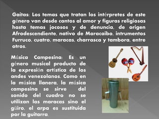Gaitas: Los temas que tratan los intérpretes de este
género van desde cantos al amor y figuras religiosas
hasta temas jocosos y de denuncia, de origen
Afrodescendiente, nativo de Maracaibo, intrumentos
Furruco, cuatro, maracas, charrasca y tambora, entre
otros.
Música Campesina: Es un
género musical producto de
la expresión artística de los
andes venezolanos. Como en
la música llanera, la música
campesina se sirve del
sonido del cuadro no se
utilizan las maracas sino el
güiro, el arpa es sustituida
por la guitarra.
 
