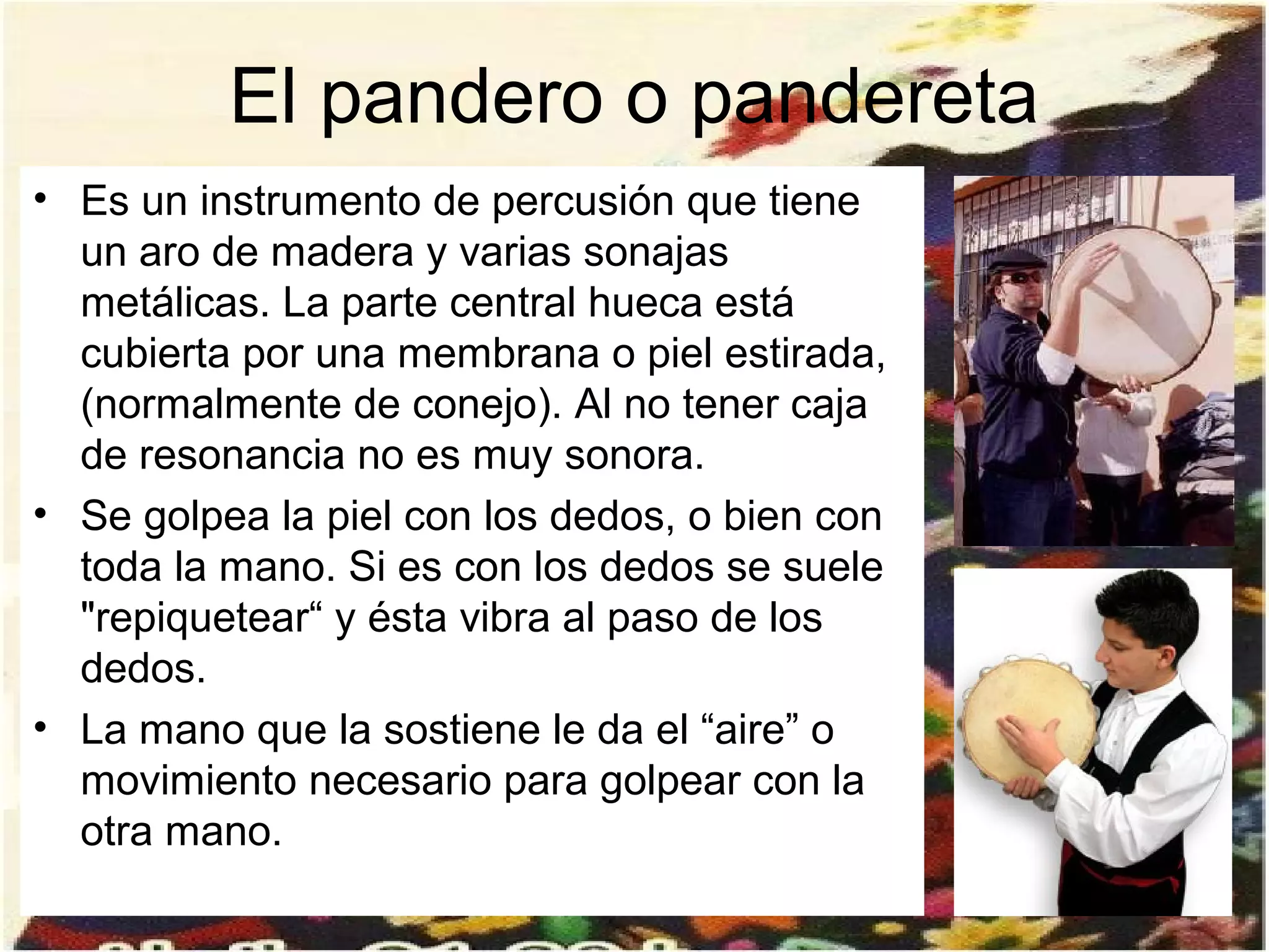 El pandero o pandereta
• Es un instrumento de percusión que tiene
  un aro de madera y varias sonajas
  metálicas. La parte central hueca está
  cubierta por una membrana o piel estirada,
  (normalmente de conejo). Al no tener caja
  de resonancia no es muy sonora.
• Se golpea la piel con los dedos, o bien con
  toda la mano. Si es con los dedos se suele
  "repiquetear“ y ésta vibra al paso de los
  dedos.
• La mano que la sostiene le da el “aire” o
  movimiento necesario para golpear con la
  otra mano.
 