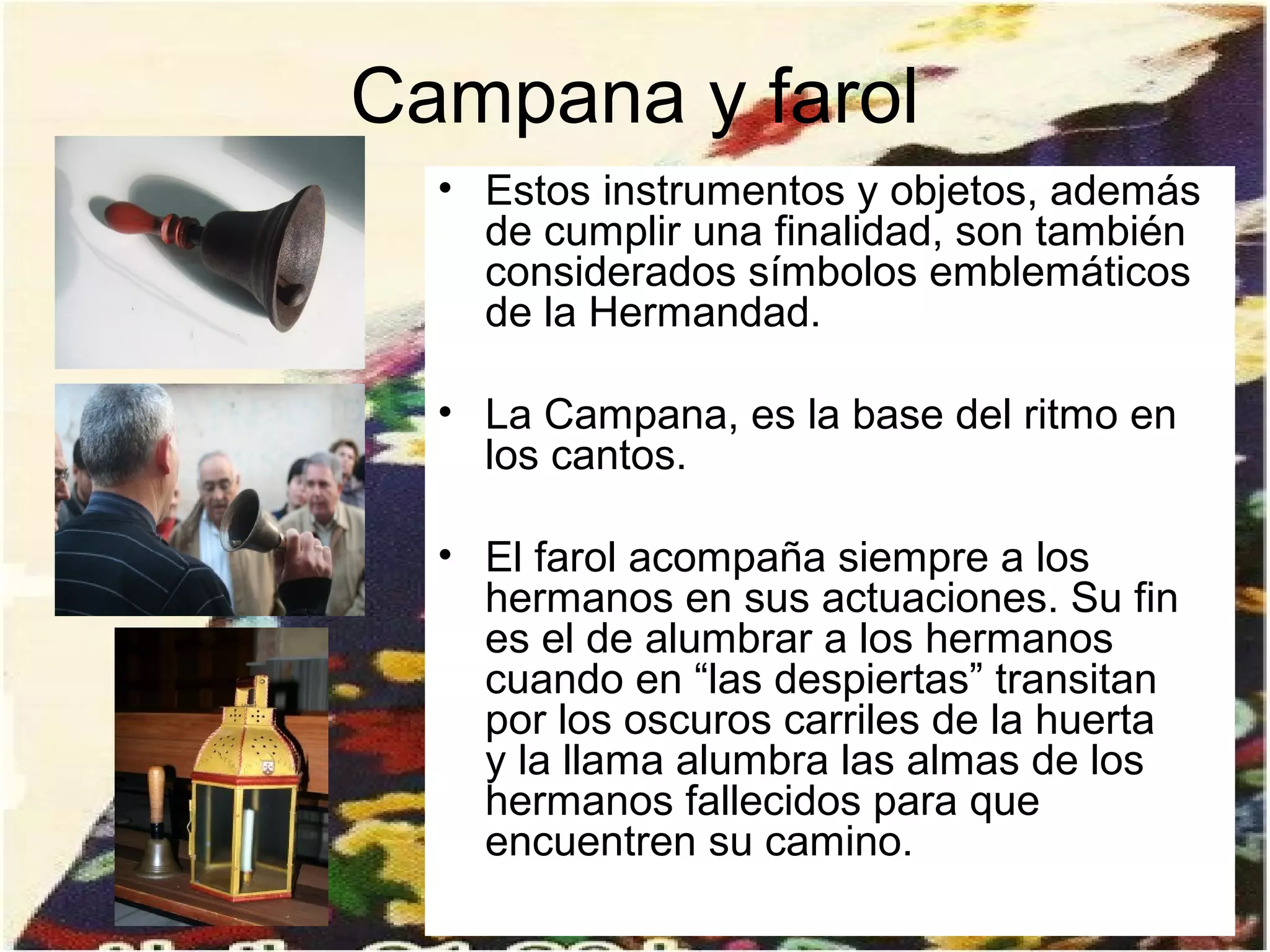 Campana y farol
  • Estos instrumentos y objetos, además
    de cumplir una finalidad, son también
    considerados símbolos emblemáticos
    de la Hermandad.

  • La Campana, es la base del ritmo en
    los cantos.

  • El farol acompaña siempre a los
    hermanos en sus actuaciones. Su fin
    es el de alumbrar a los hermanos
    cuando en “las despiertas” transitan
    por los oscuros carriles de la huerta
    y la llama alumbra las almas de los
    hermanos fallecidos para que
    encuentren su camino.
 