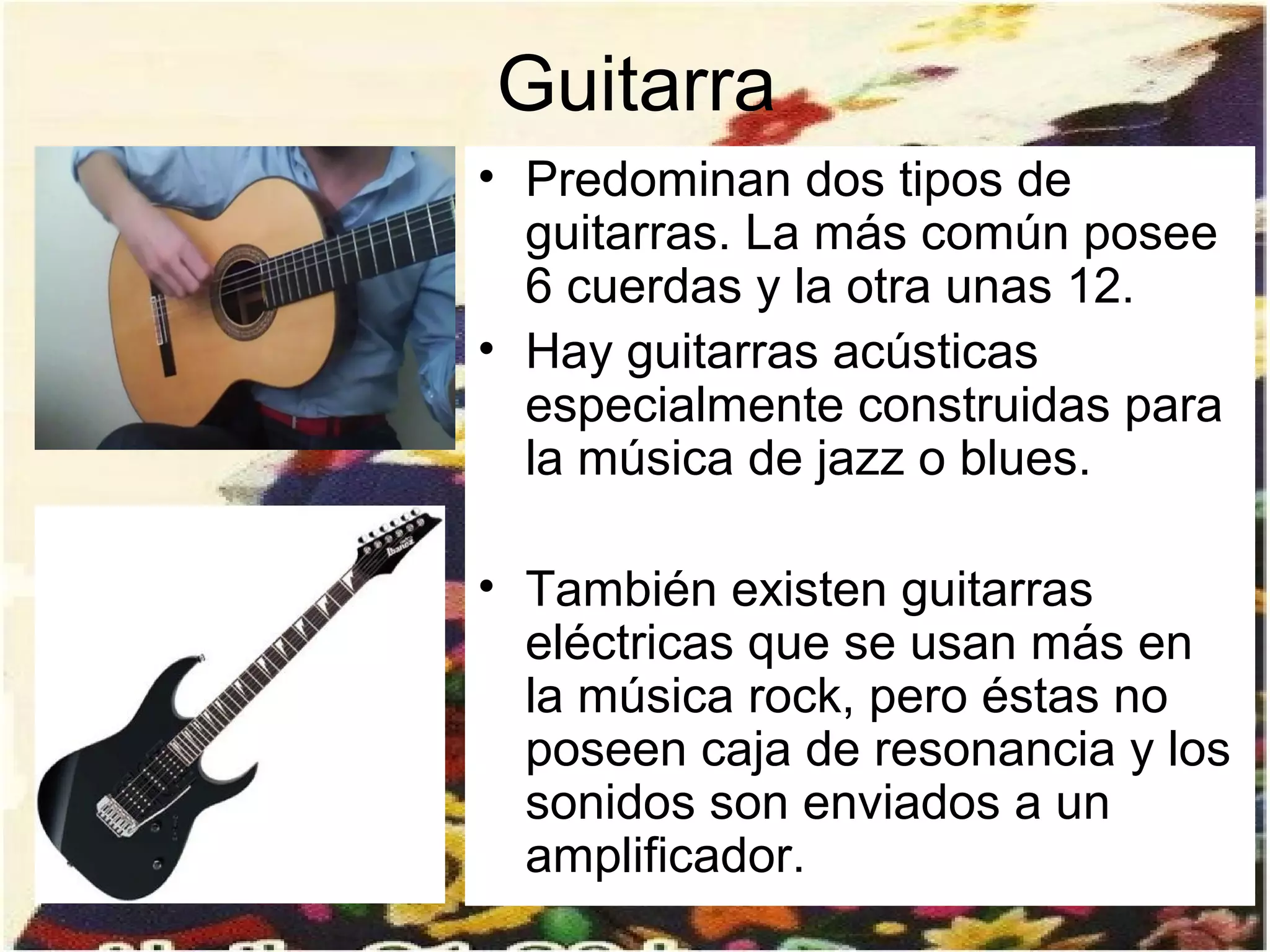 Guitarra
• Predominan dos tipos de
  guitarras. La más común posee
  6 cuerdas y la otra unas 12.
• Hay guitarras acústicas
  especialmente construidas para
  la música de jazz o blues.

• También existen guitarras
  eléctricas que se usan más en
  la música rock, pero éstas no
  poseen caja de resonancia y los
  sonidos son enviados a un
  amplificador.
 