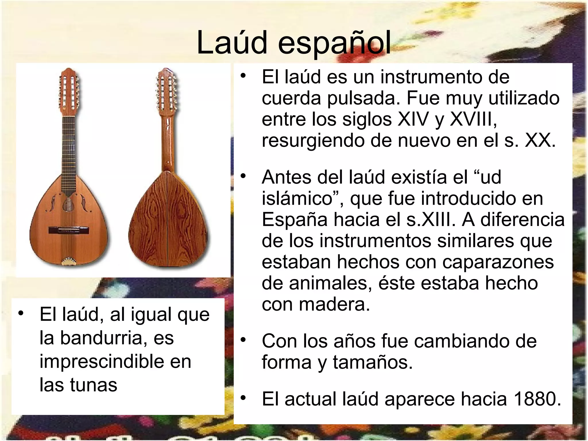 Laúd español
                          • El laúd es un instrumento de
                            cuerda pulsada. Fue muy utilizado
                            entre los siglos XIV y XVIII,
                            resurgiendo de nuevo en el s. XX.
                          • Antes del laúd existía el “ud
                            islámico”, que fue introducido en
                            España hacia el s.XIII. A diferencia
                            de los instrumentos similares que
                            estaban hechos con caparazones
                            de animales, éste estaba hecho
• El laúd, al igual que     con madera.
  la bandurria, es        • Con los años fue cambiando de
  imprescindible en         forma y tamaños.
  las tunas
                          • El actual laúd aparece hacia 1880.
 