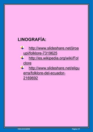 EL FOLKLORE




LINOGRAFÍA:
          http://www.slideshare.net/jiroa
      upi/folklore-7319625
          http://es.wikipedia.org/wiki/Fol
      clore
          http://www.slideshare.net/eligu
      erra/folklore-del-ecuador-
      2169692




VIDA ECUADOR                         Página 19
 