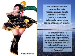 China Morena La celebración a la Mamacha Candelaria se inicia con la procesión, acompañada con danzas, música y desfiles por las calles de Puno, las festividades concluyen con el Carnaval. Existen más de 300 danzas, las más representativas son la Diablada, Morenada, Tinkus, Llamerada, Kallawada, entre otras, acompañadas con Sicuris. 