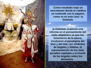 Como resultado trajo un sincretismo donde lo católico se confunde con lo pagano, como es en este caso  la Diablada  la Diablada ocasionó una reforma en el pensamiento del indio altiplánico ya que los misioneros de la época, inculcaron el paradigma del bien y del mal, con símbolos de ángeles y diablos, la   representación de los siete pecados capitales y el triunfo de los ángeles sobre los demonios.  