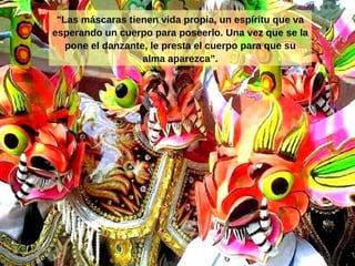 "Las máscaras tienen vida propia, un espíritu que va esperando un cuerpo para poseerlo. Una vez que se la pone el danzante, le presta el cuerpo para que su alma aparezca ” . 