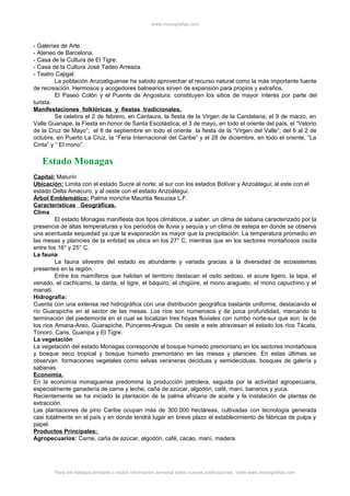 www.monografias.com
- Galerías de Arte.
- Ateneo de Barcelona.
- Casa de la Cultura de El Tigre.
- Casa de la Cultura José Tadeo Arreaza.
- Teatro Cajigal.
La población Anzoatiguense ha sabido aprovechar el recurso natural como la más importante fuente
de recreación. Hermosos y acogedores balnearios sirven de expansión para propios y extraños.
El Paseo Colón y el Puente de Angostura: constituyen los sitios de mayor interés por parte del
turista.
Manifestaciones folklóricas y fiestas tradicionales.
Se celebra el 2 de febrero, en Cantaura, la fiesta de la Virgen de la Candelaria; el 9 de marzo, en
Valle Guanape, la Fiesta en honor de Santa Escolástica; el 3 de mayo, en todo el oriente del país, el “Velorio
de la Cruz de Mayo”; el 8 de septiembre en todo el oriente la fiesta de la “Virgen del Valle”; del 6 al 2 de
octubre, en Puerto La Cruz, la “Feria Internacional del Caribe” y el 28 de diciembre, en todo el oriente, “La
Cinta” y “ El mono”.
Estado Monagas
Capital: Maturín
Ubicación: Limita con el estado Sucre al norte; al sur con los estados Bolívar y Anzoátegui; al este con el
estado Delta Amacuro; y al oeste con el estado Anzoátegui.
Árbol Emblemático: Palma moriche Mauritia flexuosa L.F.
Características Geográficas.
Clima
El estado Monagas manifiesta dos tipos climáticos, a saber: un clima de sabana caracterizado por la
presencia de altas temperaturas y los periodos de lluvia y sequía y un clima de estepa en donde se observa
una acentuada sequedad ya que la evaporación es mayor que la precipitación. La temperatura promedio en
las mesas y planicies de la entidad se ubica en los 27° C, mientras que en los sectores montañosos oscila
entre los 16° y 25° C.
La fauna
La fauna silvestre del estado es abundante y variada gracias a la diversidad de ecosistemas
presentes en la región.
Entre los mamíferos que habitan el territorio destacan el osito sedoso, el acure ligero, la lapa, el
venado, el cachicamo, la danta, el tigre, el báquiro, el chigüire, el mono araguato, el mono capuchino y el
manatí.
Hidrografía:
Cuenta con una extensa red hidrográfica con una distribución geográfica bastante uniforme, destacando el
río Guarapiche en el sector de las mesas. Los ríos son numerosos y de poca profundidad, marcando la
terminación del piedemonte en el cual se localizan tres hoyas fluviales con rumbo norte-sur que son: la de
los ríos Amana-Areo, Guarapiche, Púnceres-Aragua. De oeste a este atraviesan el estado los ríos Tácata,
Tonoro, Caris, Guanipa y El Tigre.
La vegetación
La vegetación del estado Monagas corresponde al bosque húmedo premontano en los sectores montañosos
y bosque seco tropical y bosque húmedo premontano en las mesas y planicies. En estas últimas se
observan formaciones vegetales como selvas veraneras deciduas y semideciduas, bosques de galería y
sabanas.
Economía.
En la economía monaguense predomina la producción petrolera, seguida por la actividad agropecuaria,
especialmente ganadería de carne y leche, caña de azúcar, algodón, café, maní, bananos y yuca.
Recientemente se ha iniciado la plantación de la palma africana de aceite y la instalación de plantas de
extracción.
Las plantaciones de pino Caribe ocupan más de 300.000 hectáreas, cultivadas con tecnología generada
casi totalmente en el país y en donde tendrá lugar en breve plazo el establecimiento de fábricas de pulpa y
papel.
Productos Principales:
Agropecuarios: Carne, caña de azúcar, algodón, café, cacao, maní, madera.
Para ver trabajos similares o recibir información semanal sobre nuevas publicaciones, visite www.monografias.com
 
