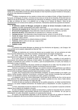 www.monografias.com
Industriales: Petróleo crudo y refinado, productos alimenticios y bebidas, muebles. En los llanos del Sur del
estado se ha desarrollado durante las últimas décadas el más importante proyecto forestal de Venezuela y
uno de los más extensos de sudamérica.
Folklore.
El folklore monaguense es muy variado e incluye entre sus bailes el Carite, el Pájaro Guarandol, la
Burriquita, el Chiriguare, el Joropo, y la danza de los Locos en el día de los Inocentes. El día del mono se
celebra el día 28 de Diciembre. Las personas que intervienen se disfrazan y danzan por toda la ciudad; una
de ellas se disfraza de mono y va adelante con un látigo es en Caicara de Maturín. Otras de las
manifestaciones son la danza de la culebra y el maremare, interesantes expresiones populares de tradición.
Gastronomía.
• El delicioso casabe de Monagas acompaña la cabeza de ternera horneada al estilo de la
sabana: es el plato representativo de la región maturinesa.
• Sancocho de cangrejo de río: Elaborado con este crustáceo de carne delicada y sabor exquisito.
• El sancocho de guaraguara: Sopa elaborada a base de pescado de río, verduras y ají dulce.
• Sancocho de bisco: Sopa elaborada con pescado de río, verduras y ají dulce.
• Cachapa burrera: Torta elaborada a base de jojotos tiernos, azúcar y un punto de sal.
• Carato de mango: Bebida preparada a base de mango verde sancochado, se le extrae la pulpa y
se licúa con agua y azúcar.
• El Corazo: Se destaca por su dulcería (dulces en almíbar).
• Tostones: plátano verde con sal y ajo. Luego se fríen.
• Empanadas de cazón
• Pabellón criollo
Artesanía.
La artesanía del estado Monagas se destaca por los chinchorros de Aguasay, y de Curagua. Así
como también por la cestería, elaborada con fibra de Tirite.
Tradiciones
Al hablar de tradiciones son muchos los tópicos que se pueden tocar, así que partamos por este
breve recorrido refiriéndonos a los ritmos musicales y danzas típicas de la región monaguense.
En primer lugar, hablemos del joropo, considerado como baile típico nacional, pero que,
dependiendo de la región en que se practique, presenta ciertas variantes.
En la zona oriental se interpreta el joropo con estribillo o golpe y estribillo el cual permite la
improvisación del cantante que construye el texto poético. Se emplean como instrumentos principales: el
bandolín, la bandola de ocho cuerdas o la cuereta; y para el acompañamiento; el cuatro, las maracas, la
marímbola, la caja y la tambora.
Un elemento característico del joropo oriental es la elegancia de su baile. Aquí las parejas se van
deslizando sin levantar los pies del suelo ni realizar movimientos bruscos de cadera.
Asimismo se destaca en el estado Monagas una variante conocida como guacharaca cuyo baile es
expresivo por su gracia y galanteo. Las parejas bailan sueltas y la mujer se desplaza por la pista mientras
que el hombre la persigue respetuosamente hasta tomarse de las manos.
La gaita, ritmo musical propio de las festividades navideñas, se entona también en la región y se
refiere a temas sociales, históricos, humorísticos o amorosos. Posee acordes musicales fijos que guardan
relación con las décimas zulianas. Se acompaña con cuatro, guitarra y mandolina.
La malagueña, otro de los ritmos tradicionales, forma parte de los velorios de Cruz, de los que se
hará referencia más adelante. Para su composición se emplean cuartetas de once, doce y hasta catorce
sílabas en la que se rinde homenaje a la Virgen del Valle.
A través de éstos se expresa la cotidianidad de los pueblos pesqueros, se relatan acontecimientos
históricos y se cantan múltiples sentimientos. Se emplean para su interpretación: el cuatro, la guitarra y el
bandolín.
La Fulía, interpretada durante los Velorios de Cruz de Mayo, es una expresión musical de contenido
religioso que se alterna con el galerón y el punto.
En esta manifestación rítmica los solistas se intercambian y reciben la respuesta del coro; asimismo
suelen intercalarse pasajes instrumentales después de la exposición de los cantantes. Se usa para su
interpretación: el cuatro, el bandolín, la guitarra y en ocasiones las maracas.
En cuanto a las festividades regionales, el 28 de diciembre de cada año se realiza en Caicara de
Maturín la celebración del Día de los Santos Inocentes conocida como La Fiesta del Mono.
Para ver trabajos similares o recibir información semanal sobre nuevas publicaciones, visite www.monografias.com
 