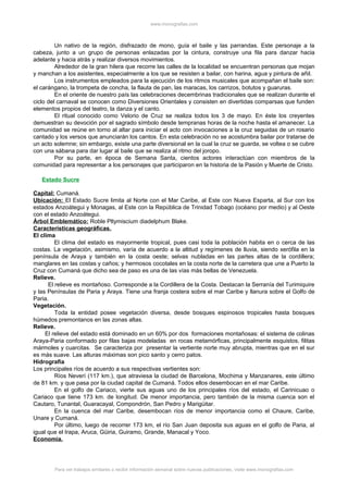 www.monografias.com
Un nativo de la región, disfrazado de mono, guía el baile y las parrandas. Este personaje a la
cabeza, junto a un grupo de personas enlazadas por la cintura, construye una fila para danzar hacia
adelante y hacia atrás y realizar diversos movimientos.
Alrededor de la gran hilera que recorre las calles de la localidad se encuentran personas que mojan
y manchan a los asistentes, especialmente a los que se resisten a bailar, con harina, agua y pintura de añil.
Los instrumentos empleados para la ejecución de los ritmos musicales que acompañan el baile son:
el carángano, la trompeta de concha, la flauta de pan, las maracas, los carrizos, botutos y guaruras.
En el oriente de nuestro país las celebraciones decembrinas tradicionales que se realizan durante el
ciclo del carnaval se conocen como Diversiones Orientales y consisten en divertidas comparsas que funden
elementos propios del teatro, la danza y el canto.
El ritual conocido como Velorio de Cruz se realiza todos los 3 de mayo. En éste los creyentes
demuestran su devoción por el sagrado símbolo desde tempranas horas de la noche hasta el amanecer. La
comunidad se reúne en torno al altar para iniciar el acto con invocaciones a la cruz seguidas de un rosario
cantado y los versos que anunciarán los cantos. En esta celebración no se acostumbra bailar por tratarse de
un acto solemne; sin embargo, existe una parte diversional en la cual la cruz se guarda, se voltea o se cubre
con una sábana para dar lugar al baile que se realiza al ritmo del joropo.
Por su parte, en época de Semana Santa, cientos actores interactúan con miembros de la
comunidad para representar a los personajes que participaron en la historia de la Pasión y Muerte de Cristo.
Estado Sucre
Capital: Cumaná.
Ubicación: El Estado Sucre limita al Norte con el Mar Caribe, al Este con Nueva Esparta, al Sur con los
estados Anzoátegui y Monagas, al Este con la República de Trinidad Tobago (océano por medio) y al Oeste
con el estado Anzoátegui.
Árbol Emblemático: Roble Pltymiscium diadelphum Blake.
Características geográficas.
El clima
El clima del estado es mayormente tropical, pues casi toda la población habita en o cerca de las
costas. La vegetación, asimismo, varía de acuerdo a la altitud y regímenes de lluvia, siendo xerófila en la
península de Araya y también en la costa oeste; selvas nubladas en las partes altas de la cordillera;
manglares en las costas y caños; y hermosos cocotales en la costa norte de la carretera que une a Puerto la
Cruz con Cumaná que dicho sea de paso es una de las vías más bellas de Venezuela.
Relieve.
El relieve es montañoso. Corresponde a la Cordillera de la Costa. Destacan la Serranía del Turimiquire
y las Penínsulas de Paria y Araya. Tiene una franja costera sobre el mar Caribe y llanura sobre el Golfo de
Paria.
Vegetación.
Toda la entidad posee vegetación diversa, desde bosques espinosos tropicales hasta bosques
húmedos premontanos en las zonas altas.
Relieve.
El relieve del estado está dominado en un 60% por dos formaciones montañosas: el sistema de colinas
Araya-Paria conformado por filas bajas modeladas en rocas metamórficas, principalmente esquistos, filitas
mármoles y cuarcitas. Se caracteriza por presentar la vertiente norte muy abrupta, mientras que en el sur
es más suave. Las alturas máximas son pico santo y cerro patos.
Hidrografía
Los principales ríos de acuerdo a sus respectivas vertientes son:
Ríos Neverí (117 km.), que atraviesa la ciudad de Barcelona, Mochima y Manzanares, este último
de 81 km. y que pasa por la ciudad capital de Cumaná. Todos ellos desembocan en el mar Caribe.
En el golfo de Cariaco, vierte sus aguas uno de los principales ríos del estado, el Carinicuao o
Cariaco que tiene 173 km. de longitud. De menor importancia, pero también de la misma cuenca son el
Cautaro, Tunantal, Guaracayal, Compondrón, San Pedro y Marigüitar.
En la cuenca del mar Caribe, desembocan ríos de menor importancia como el Chaure, Caribe,
Unare y Cumaná.
Por último, luego de recorrer 173 km, el río San Juan deposita sus aguas en el golfo de Paria, al
igual que el Irapa, Aruca, Güiria, Guiramo, Grande, Manacal y Yoco.
Economía.
Para ver trabajos similares o recibir información semanal sobre nuevas publicaciones, visite www.monografias.com
 