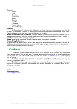 www.monografias.com
Bebidas:
• Mistela
• Piñita
• Chingüirito
• El sabrosito
• Anisao
• Canelita
• Cacaíto
• Guarapita
• Ponche Crema
• Ron con Ponsigué
Artesanía.
En Cerezal, pueblo pintoresco a la orilla de la carretera, situado a una hora aproximadamente de
Cumaná, en la vía hacia Carúpano, se elaboran gran cantidad de productos típicos del Estado Sucre, como:
Vasos de barro: donde se sirve el "mate", bebida típica de la región.
Muñecos de alambre forrado en fieltro: que forma la figura, y ojo del zamuro, para dar forma a la cabeza.
Mapire: cestas tejidas a mano con material de palma de coco, que son utilizadas por hombres y mujeres
para llevar comidas, útiles de trabajo, etcétera.
Otros: caras hechas con totuma, paneras, carteras, cestas, instrumentos musicales.
Costumbres y tradiciones.
El estado Sucre es famoso por sus playas y por celebrar uno de los carnavales más pintorescos del país, el
de Carúpano. Además, posee una rica muestra musical que se compone de expresiones provenientes de
las culturas indígenas españolas y africanas.
Conclusión
La cultura es parte de la formación de cada uno de los miembros de una sociedad, esta se transmite
de una generación a otra por vía oral y mediante la participación espontánea en las actividades que
constituyen la vida de la colectividad; siendo el vínculo más efectivo del individuo con su lugar de origen y
con su historia.
El folklore involucra el conocimiento de tradiciones, costumbres, leyendas, creencias, poesías,
danzas y música de un pueblo.
De allí la importancia de promover el folklore en nuestro pueblo, tomando en cuenta, que Venezuela
es uno de los países que cuenta con un folklore muy diverso, expresado en sus bailes, fiestas, música,
artesanías y comidas.
Autor:
Dallana Zambrano
danielis35@hotmail.com
Para ver trabajos similares o recibir información semanal sobre nuevas publicaciones, visite www.monografias.com
 