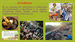 El folklore
Es un conjunto de costumbres y tradiciones
que pertenecen e identifican a un pueblo,
comprende bailes, fiestas, platos típicos,
lugares turísticos, creencias, etc.
 