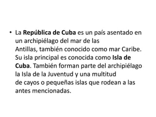 • La República de Cuba es un país asentado en
un archipiélago del mar de las
Antillas, también conocido como mar Caribe.
Su isla principal es conocida como Isla de
Cuba. También forman parte del archipiélago
la Isla de la Juventud y una multitud
de cayos o pequeñas islas que rodean a las
antes mencionadas.

 