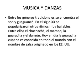 MUSICA Y DANZAS
• Entre los géneros tradicionales se encuentra el
son y guaguancó. En el siglo XX se
popularizaron otros ritmos muy bailables.
Entre ellos el chachachá, el mambo, la
guaracha y el danzón. Hoy en día la guaracha
cubana es conocida en todo el mundo con el
nombre de salsa originado en los EE. UU.

 