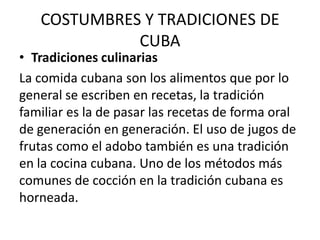 COSTUMBRES Y TRADICIONES DE
CUBA

• Tradiciones culinarias
La comida cubana son los alimentos que por lo
general se escriben en recetas, la tradición
familiar es la de pasar las recetas de forma oral
de generación en generación. El uso de jugos de
frutas como el adobo también es una tradición
en la cocina cubana. Uno de los métodos más
comunes de cocción en la tradición cubana es
horneada.

 
