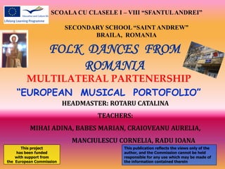 SCOALA CU CLASELE I – VIII “SFANTUL ANDREI”

                          SECONDARY SCHOOL “SAINT ANDREW”
                                 BRAILA, ROMANIA

                   FOLK DANCES FROM
                       ROMANIA
         MULTILATERAL PARTENERSHIP
    “EUROPEAN MUSICAL PORTOFOLIO”
                          HEADMASTER: ROTARU CATALINA
                                   TEACHERS:
          MIHAI ADINA, BABES MARIAN, CRAIOVEANU AURELIA,
                            MANCIULESCU CORNELIA, RADU IOANA
       This project                      This publication reflects the views only of the
    has been funded                      author, and the Commission cannot be held
    with support from                    responsible for any use which may be made of
the European Commission                  the information contained therein
 