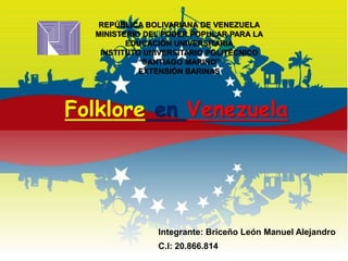 Folklore en Venezuela
REPÚBLICA BOLIVARIANA DE VENEZUELA
MINISTERIO DEL PODER POPULAR PARA LA
EDUCACIÓN UNIVERSITARIA
INSTITUTO UNIVERSITARIO POLITÉCNICO
“SANTIAGO MARIÑO”
EXTENSIÓN BARINAS
Integrante: Briceño León Manuel Alejandro
C.I: 20.866.814
 