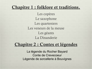 Chapitre 1 : folklore et traditions.
Les copères
Le saxophone
Les quarteniers
Les veneurs de la meuse
Les géants
La Dinanderie
Chapitre 2 : Contes et légendes
La légende du Rocher Bayard
Conte de Crevecoeur
Légende de sorcellerie à Bouvignes