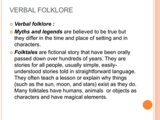 VERBAL FOLKLORE
 Verbal folklore :
 Myths and legends are believed to be true but
they differ in the time and place of setting and in
characters.
 Folktales are fictional story that have been orally
passed down over hundreds of years. They are
stories for all people, usually simple, easily-
understood stories told in straightforward language.
They often teach a lesson or explain why things
(such as the sun, moon, and stars) exist as they do.
Many folktales have humans, animals or objects as
characters and have magical elements.
 