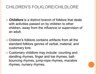 CHILDREN’S FOLKLORE/CHILDLORE
 Childlore is a distinct branch of folklore that deals
with activities passed on by children to other
children, away from the influence or supervision of
an adult.
 Children's folklore contains artifacts from all the
standard folklore genres of verbal, material, and
customary lore.
 Customary childlore may include: counting and
dandling rhymes, finger and toe rhymes, ball-
bouncing rhymes, jump-rope rhymes, macabre
rhymes, nursery rhymes.
 