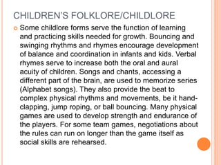 CHILDREN’S FOLKLORE/CHILDLORE
 Some childlore forms serve the function of learning
and practicing skills needed for growth. Bouncing and
swinging rhythms and rhymes encourage development
of balance and coordination in infants and kids. Verbal
rhymes serve to increase both the oral and aural
acuity of children. Songs and chants, accessing a
different part of the brain, are used to memorize series
(Alphabet songs). They also provide the beat to
complex physical rhythms and movements, be it hand-
clapping, jump roping, or ball bouncing. Many physical
games are used to develop strength and endurance of
the players. For some team games, negotiations about
the rules can run on longer than the game itself as
social skills are rehearsed.
 