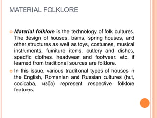 MATERIAL FOLKLORE
 Material folklore is the technology of folk cultures.
The design of houses, barns, spring houses, and
other structures as well as toys, costumes, musical
instruments, furniture items, cutlery and dishes,
specific clothes, headwear and footwear, etc, if
learned from traditional sources are folklore.
 In this issue, various traditional types of houses in
the English, Romanian and Russian cultures (hut,
cocioaba, изба) represent respective folklore
features.
 