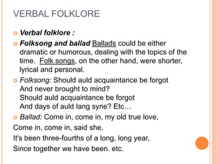 VERBAL FOLKLORE
 Verbal folklore :
 Folksong and ballad Ballads could be either
dramatic or humorous, dealing with the topics of the
time. Folk songs, on the other hand, were shorter,
lyrical and personal.
 Folksong: Should auld acquaintance be forgot
And never brought to mind?
Should auld acquaintance be forgot
And days of auld lang syne? Etc…
 Ballad: Come in, come in, my old true love,
Come in, come in, said she,
It's been three-fourths of a long, long year,
Since together we have been. etc.
 