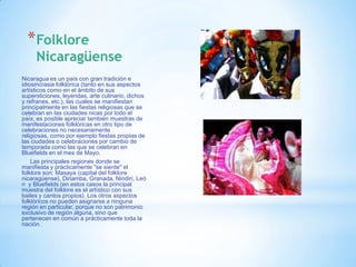*Folklore
     Nicaragüense
Nicaragua es un país con gran tradición e
idiosincrasia folklórica (tanto en sus aspectos
artísticos como en el ámbito de sus
supersticiones, leyendas, arte culinario, dichos
y refranes, etc.), las cuales se manifiestan
principalmente en las fiestas religiosas que se
celebran en las ciudades nicas por todo el
país; es posible apreciar también muestras de
manifestaciones folklóricas en otro tipo de
celebraciones no necesariamente
religiosas, como por ejemplo fiestas propias de
las ciudades o celebraciones por cambio de
temporada como las que se celebran en
Bluefields en el mes de Mayo.
    Las principales regiones donde se
manifiesta y prácticamente "se siente" el
folklore son: Masaya (capital del folklore
nicaragüense), Diriamba, Granada, Nindirí, Leó
n y Bluefields (en estos casos la principal
muestra del folklore es el artístico con sus
bailes y cantos propios). Los otros aspectos
folklóricos no pueden asignarse a ninguna
región en particular, porque no son patrimonio
exclusivo de región alguna, sino que
pertenecen en común a prácticamente toda la
nación.
 