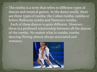  The rumba is a term that refers to different types of
dances and musical genres. In the dance world, there
are three types of rumba: the Cuban rumba, rumba or
bolero Ballroom rumba and flamenco rumba.
Each of these dances is quite different. However,
there is a profound relationship between all the dances
of the rumba. No matter what is rumba, rumba
dancing flirting almost always associated and
romance.
 