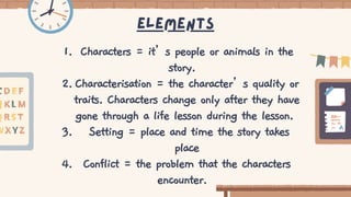 Elements
Characters = it’s people or animals in the
story.
Characterisation = the character’s quality or
traits. Characters change only after they have
gone through a life lesson during the lesson.
Setting = place and time the story takes
place
Conflict = the problem that the characters
encounter.
1.
2.
3.
4.
 