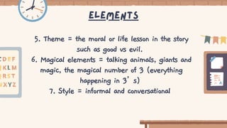 Elements
5. Theme = the moral or life lesson in the story
such as good vs evil.
6. Magical elements = talking animals, giants and
magic, the magical number of 3 (everything
happening in 3’s)
7. Style = informal and conversational
 