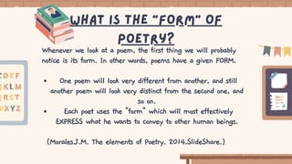 One poem will look very different from another, and still
another poem will look very distinct from the second one, and
so on.
Each poet uses the "form" which will most effectively
EXPRESS what he wants to convey to other human beings.
Whenever we look at a poem, the first thing we will probably
notice is its form. In other words, poems have a given FORM.
(Morales.J.M. The elements of Poetry. 2014.SlideShare.)
What is the “form” of
poetry?
 