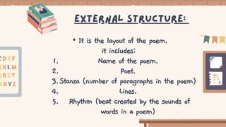 Name of the poem.
Poet.
Stanza (number of paragraphs in the poem)
Lines.
Rhythm (beat created by the sounds of
words in a poem)
• It is the layout of the poem.
it includes:
1.
2.
3.
4.
5.
External structure:
 