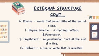 6. Rhyme - words that sound alike at the end of
a line.
7. Rhyme scheme - a rhyming pattern.
8.Punctuation.
9. Emjabment - no punctuation mark at the end
of a line.
10. Refrain - a line or verse that is repeated
External structure
cont…
 
