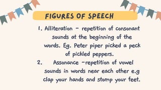 T
figures of speech
Alliteration - repetition of consonant
sounds at the beginning of the
words. Eg. Peter piper picked a peck
of pickled peppers.
Assonance -repetition of vowel
sounds in words near each other e.g
clap your hands and stomp your feet.
1.
2.
 