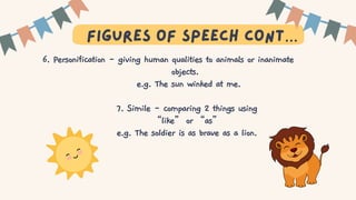 T
figures of speech cont…
6. Personification - giving human qualities to animals or inanimate
objects.
e.g. The sun winked at me.
7. Simile - comparing 2 things using
“like” or “as”
e.g. The soldier is as brave as a lion.
 